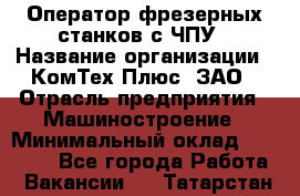 Оператор фрезерных станков с ЧПУ › Название организации ­ КомТех-Плюс, ЗАО › Отрасль предприятия ­ Машиностроение › Минимальный оклад ­ 35 000 - Все города Работа » Вакансии   . Татарстан респ.